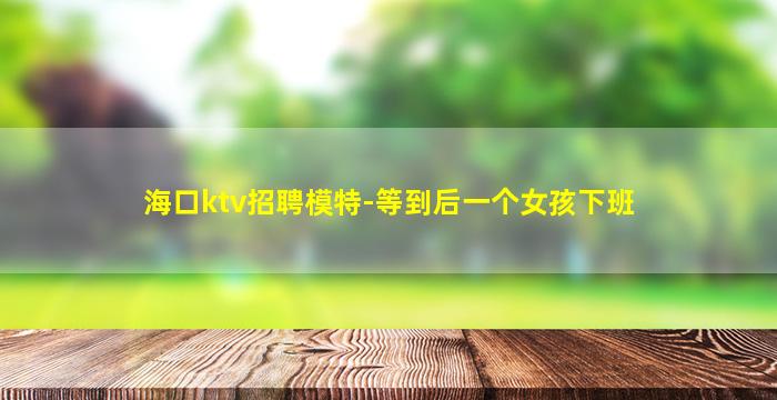 海口ktv招聘模特-等到后一个女孩下班